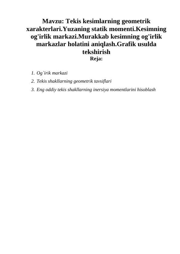 Tekis kesimlarning geometrik xarakterlari.Yuzaning statik momenti.Kesimning og'irlik markazi.Murakkab kesimning og'irlik markazlar holatini aniqlash.Grafik usulda tekshirish