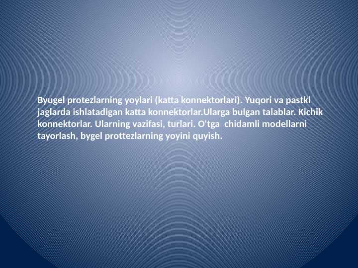 Byugel protezlarning yoylari (katta konnektorlari). Yuqori va pastki jag'larda ishlatadigan katta konnektorlar.Ularga bulgan talablar. Kichik konnektorlar. Ularning vazifasi, turlari. O'tga  chidamli modellarni tayyorlash, byugel protezlarning yoyini quyish.