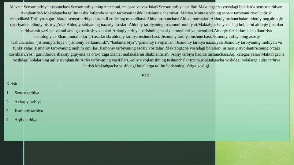 Sensor tarbiya tushunchasi.Sensor tarbiyaning mazmuni, maqsad va vazifalari.Sensor tarbiya usullari. Mariya Montessorining sensor tarbiyani rivojlantirish metodikasi. Ahloq tushunchasi.Ahloq normalari.Ahloqiy tushunchalar:ahloqiy ong,ahloqiy qadriyatlar,ahloqiy his-tuyg’ular. Jismoniy tarbiya tushunchasi.Jismoniy tarbiyaning asosiy tushunchalari:”jismoniytarbiya”,”jismoniy barkamollik”, “badantarbiya”,”jismoniy rivojlanish”. Aqliy tarbiya haqida tushunchasi.Aql kategoriyalari.