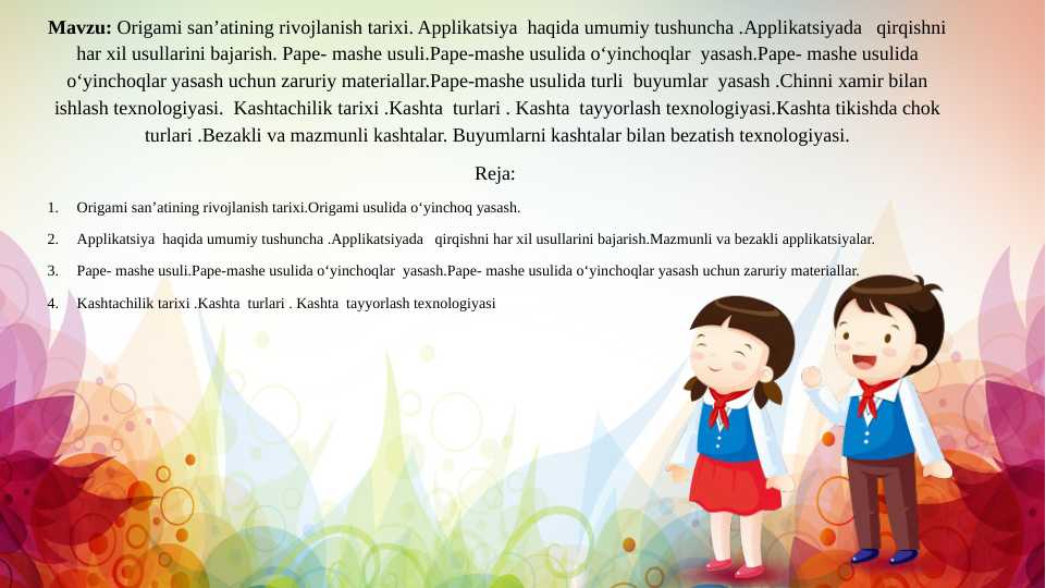 Origami san’atining rivojlanish tarixi.Origami usulida o‘yinchoq yasash.  Applikatsiya  haqida umumiy tushuncha .Applikatsiyada   qirqishni har xil usullarini bajarish.Pape- mashe usuli.Pape-mashe usulida o‘yinchoqlar  yasashKashtachilik tarixi .Kashta  turlari . Kashta  tayyorlash texnologiyasi.Kashta tikishda chok turlari .Bezakli va mazmunli kashtalar. Buyumlarni kashtalar bilan bezatish texnologiyasi.