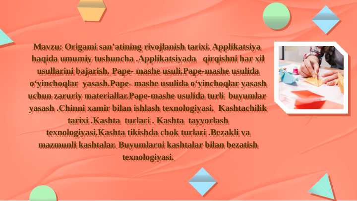 Origami san’atining rivojlanish tarixi.Origami usulida o‘yinchoq yasash. Applikatsiya haqida umumiy tushuncha .Applikatsiyada qirqishni har xil usullarini bajarish.Pape- mashe usuli.Pape-mashe usulida o‘yinchoqlar yasashKashtachilik tarixi .Kashta turlari . Kashta tayyorlash texnologiyasi.Kashta tikishda chok turlari .Bezakli va mazmunli kashtalar. Buyumlarni kashtalar bilan bezatish texnologiyasi.