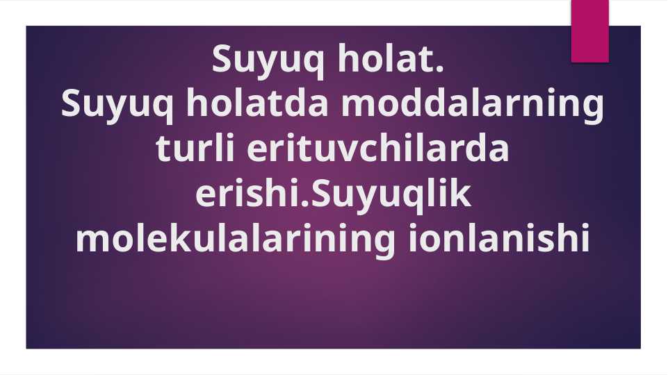 Suyuq holat.Suyuq holatda moddalarning turli erituvchilarda erishi.Suyuqlik molekulalarining ionlanishi