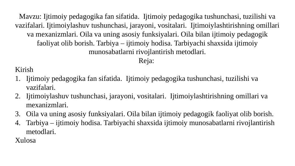 Ijtimoiy pedagogika fan sifatida.Ijtimoiylashuv tushunchasi, jarayoni, vositalari.Oila va uning asosiy funksiyalari. Oila bilan ijtimoiy pedagogik faoliyat olib borish.Tarbiya – ijtimoiy hodisa. Tarbiyachi shaxsida ijtimoiy munosabatlarni rivojlantirish metodlari.