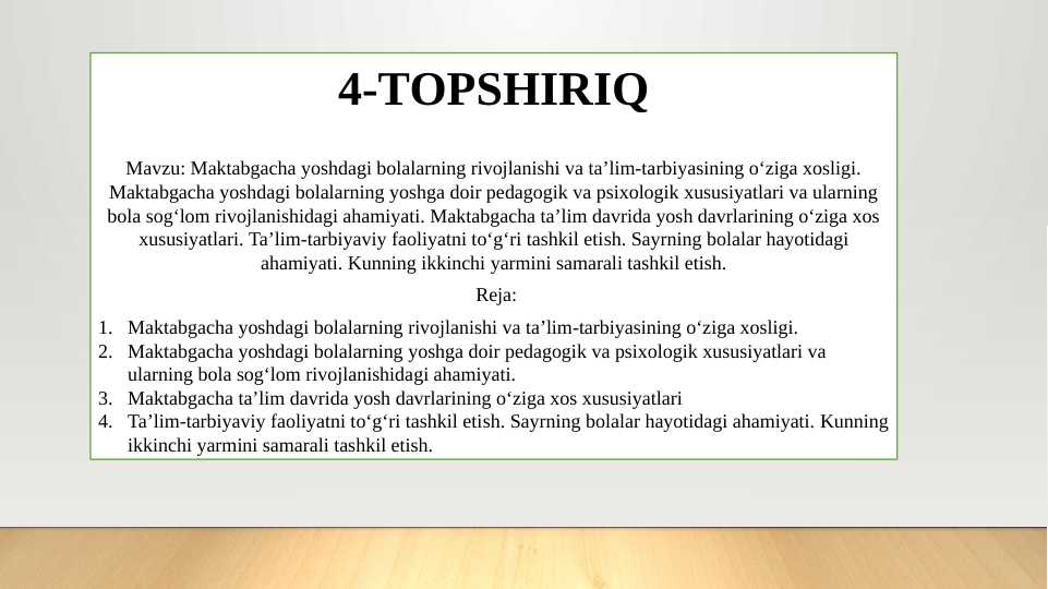 Maktabgacha yoshdagi bolalarning rivojlanishi va ta’lim-tarbiyasining o‘ziga xosligi. Maktabgacha yoshdagi bolalarning yoshga doir pedagogik va psixologik xususiyatlari va ularning bola sog‘lom rivojlanishidagi ahamiyati. Maktabgacha ta’lim davrida yosh davrlarining o‘ziga xos xususiyatlari. Ta’lim-tarbiyaviy faoliyatni to‘g‘ri tashkil etish. Sayrning bolalar hayotidagi ahamiyati. Kunning ikkinchi yarmini samarali tashkil etish.