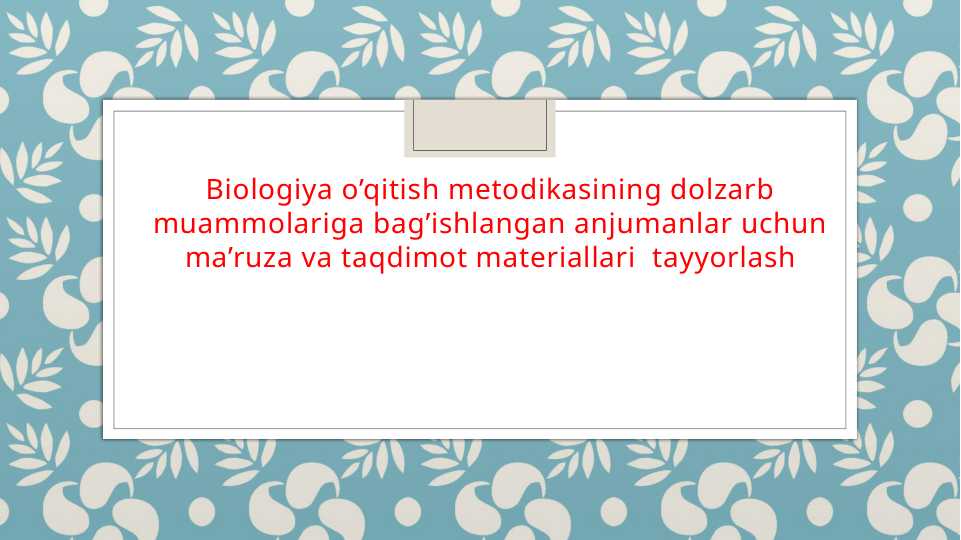Biologiya o’qitish metodikasining dolzarb muammolariga bag’ishlangan anjumanlar uchun ma’ruza va taqdimot materiallari tayyorlash