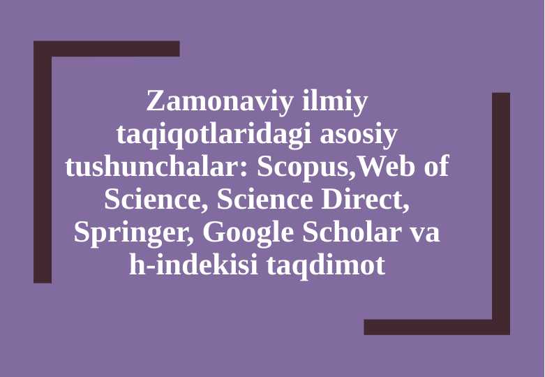 Zamonaviy ilmiy taqiqotlaridagi asosiy tushunchala  Scopus,Web of Science, Science Direct, Springer, Google Scholar va h-indekisi taqdimot [Восстановленный]