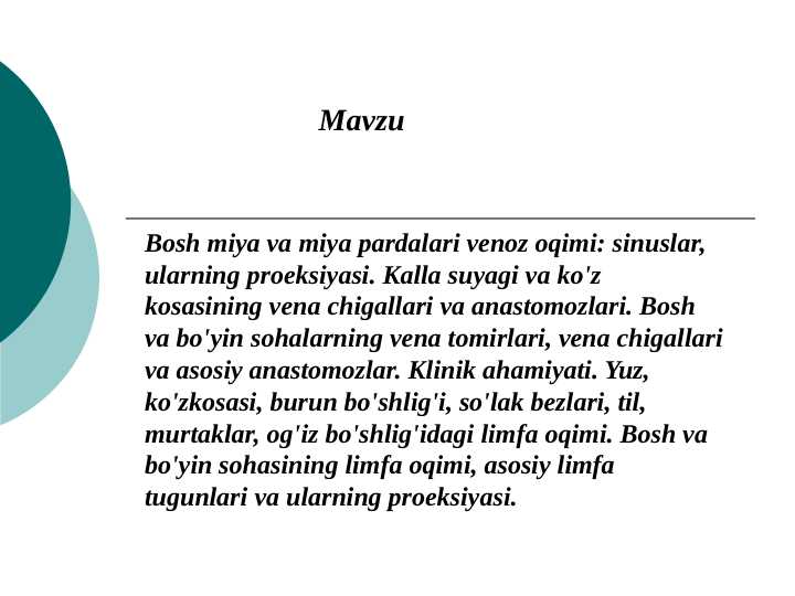 Bosh miya va miya pardalari venoz oqimi: sinuslar, ularning proeksiyasi. Kalla suyagi va ko'z kosasining vena chigallari va anastomozlari. Bosh va bo'yin sohalarning vena tomirlari, vena chigallari va asosiy anastomozlar. Klinik ahamiyati. Yuz, ko'zkosasi, burun bo'shlig'i, so'lak bezlari, til, murtaklar, og'iz bo'shlig'idagi limfa oqimi. Bosh va bo'yin sohasining limfa oqimi, asosiy limfa tugunlari va ularning proeksiyasi.