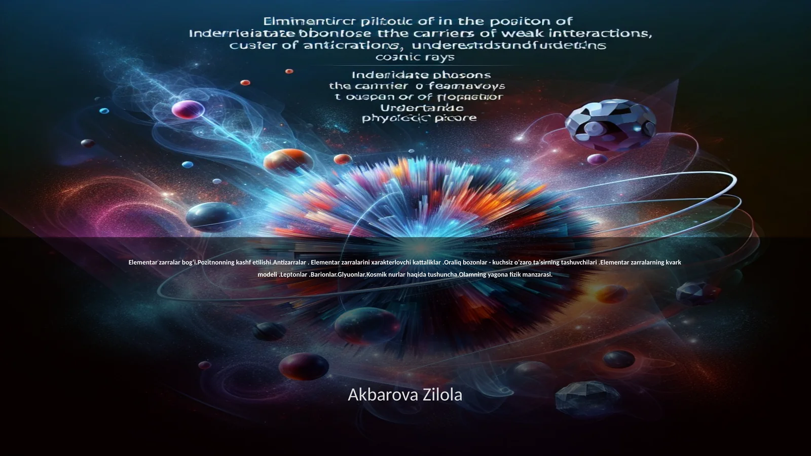 Elementar zarralar bogʻi.Pozitnonning kashf etilishi.Antizarralar. Elementar zarralarini xarakterlovchi kattaliklar.Oraliq bozonlar - kuchsiz oʻzaro taʼsirning tashuvchilari.Elementar zarralarning kvark modeli.Leptonlar.Barionlar.Glyuonlar.Kosmik nurlar haqida tushuncha.Olamning yagona fizik manzarasi