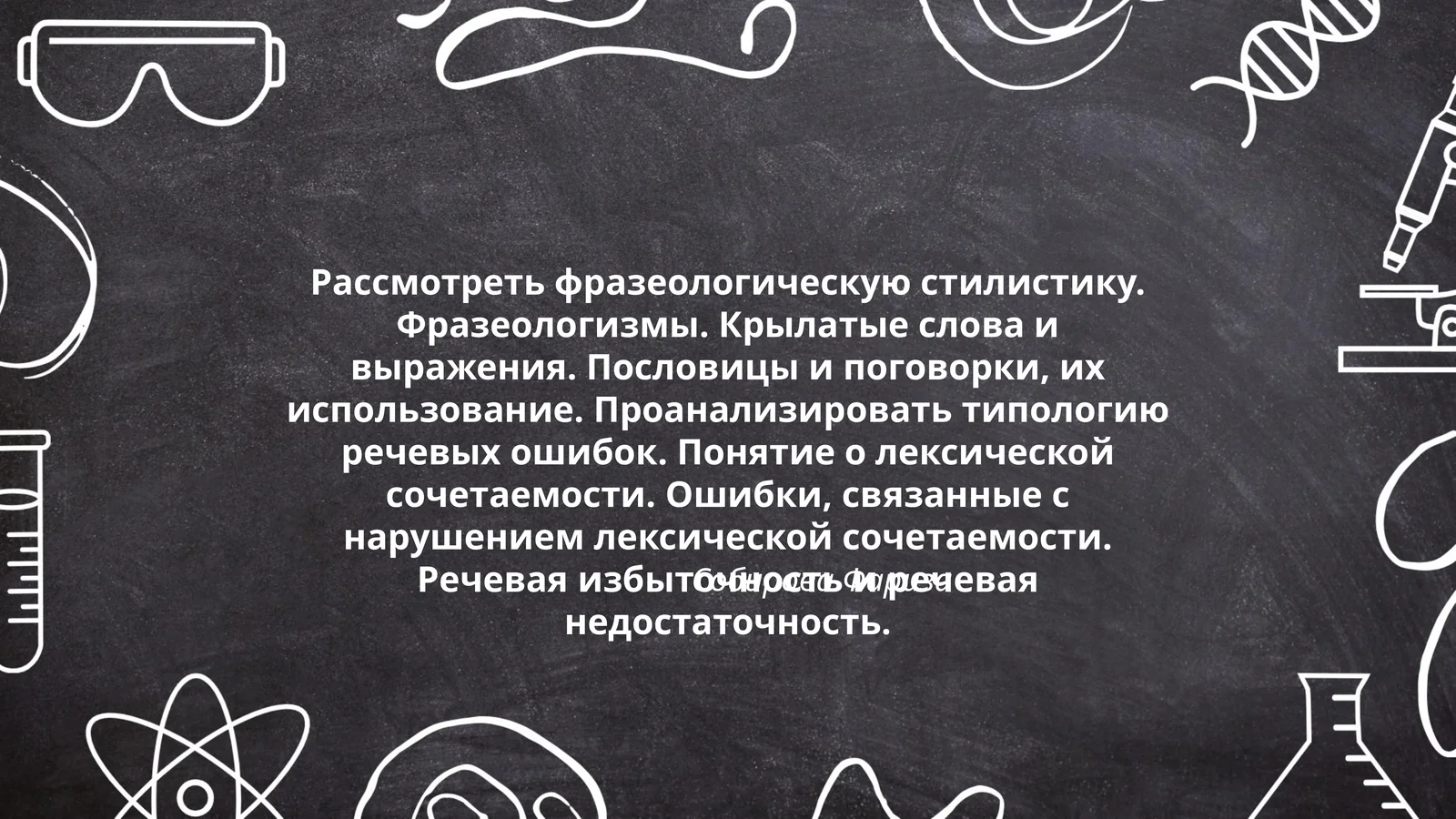Рассмотреть фразеологическую стилистику. Фразеологизмы. Крылатые слова и выражения. Пословицы и поговорки, их использование. Проанализировать типологию речевых ошибок. Понятие о лексической сочетаемости. Ошибки, связанные с нарушением лексической сочетаемости. Речевая избыточность и речевая недостаточность