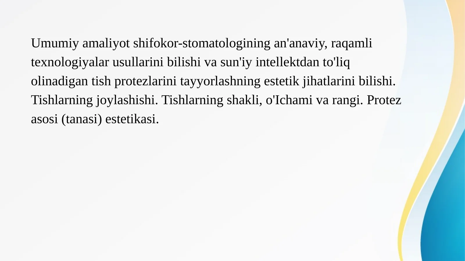 Umumiy amaliyot shifokor-stomatologining an'anaviy, raqamli texnologiyalar usullarini bilishi va sun'iy intellektdan to'liq olinadigan tish protezlarini tayyorlashning estetik jihatlarini bilishi. Tishlarning joylashishi. Tishlarning shakli, o'Ichami va rangi. Protez asosi (tanasi) estetikasi.